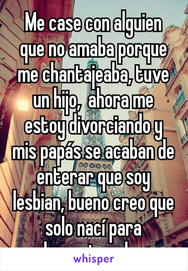 Me case con alguien que no amaba porque me chantajeaba, tuve un hijo,  ahora me estoy divorciando y mis papás se acaban de enterar que soy lesbian, bueno creo que solo nací para decepcionarlos 