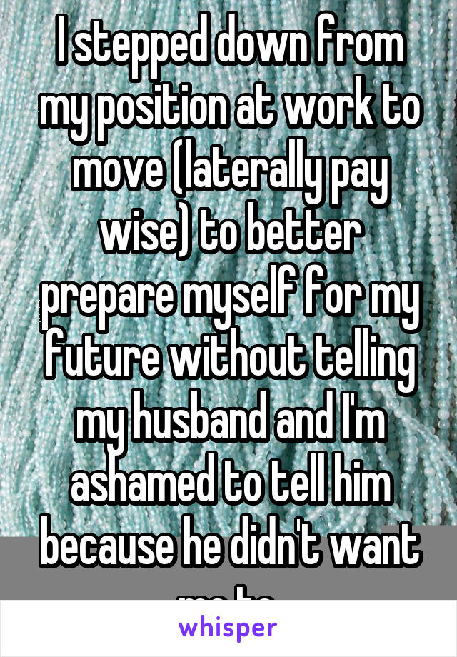 I stepped down from my position at work to move (laterally pay wise) to better prepare myself for my future without telling my husband and I'm ashamed to tell him because he didn't want me to.