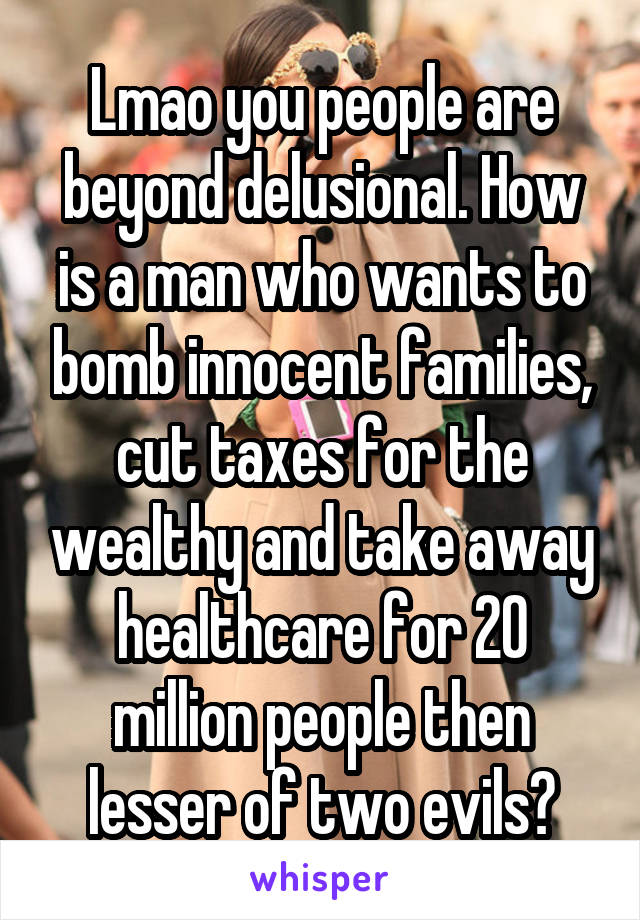 Lmao you people are beyond delusional. How is a man who wants to bomb innocent families, cut taxes for the wealthy and take away healthcare for 20 million people then lesser of two evils?