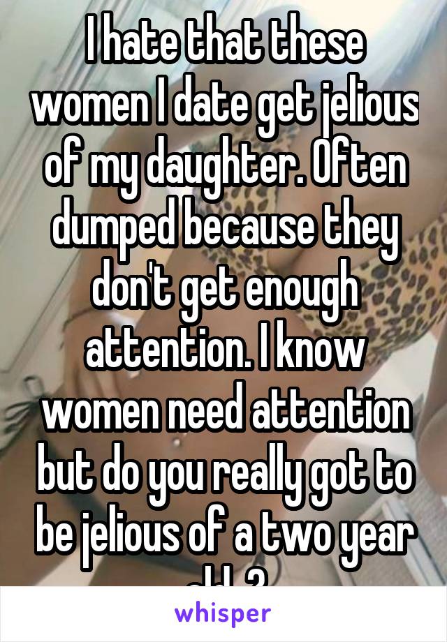 I hate that these women I date get jelious of my daughter. Often dumped because they don't get enough attention. I know women need attention but do you really got to be jelious of a two year old. 🙄