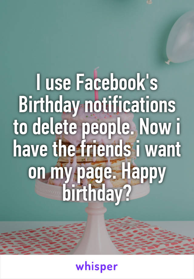 I use Facebook's Birthday notifications to delete people. Now i have the friends i want on my page. Happy birthday♡