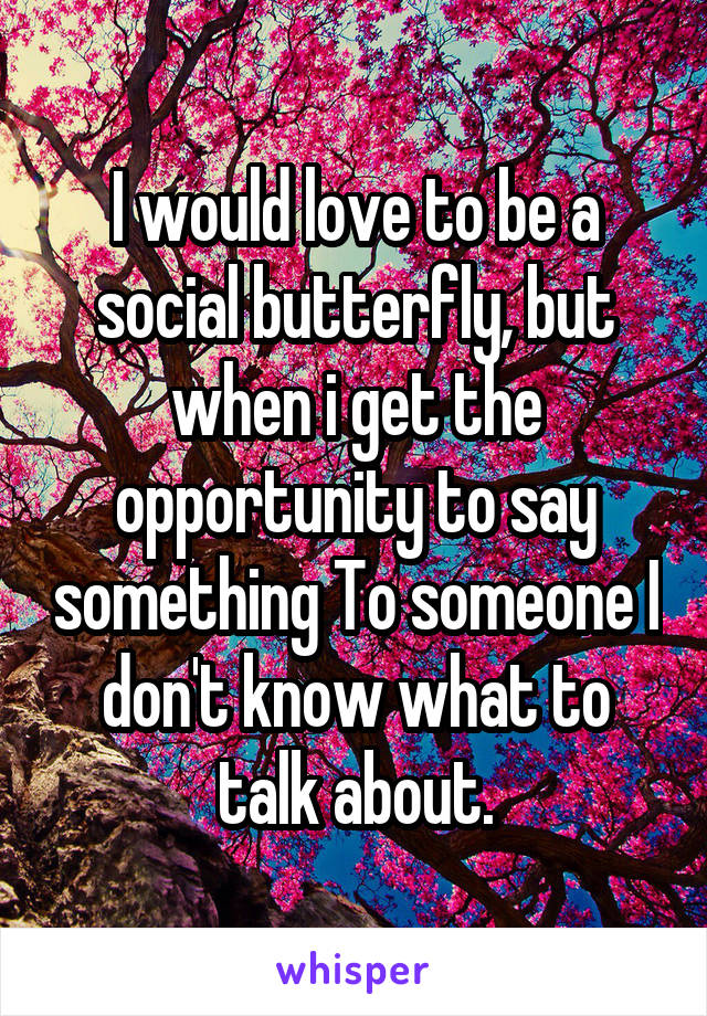 I would love to be a social butterfly, but when i get the opportunity to say something To someone I don't know what to talk about.