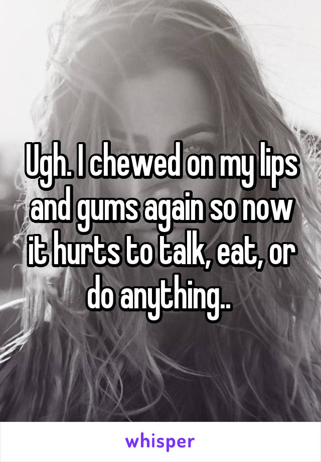 Ugh. I chewed on my lips and gums again so now it hurts to talk, eat, or do anything.. 