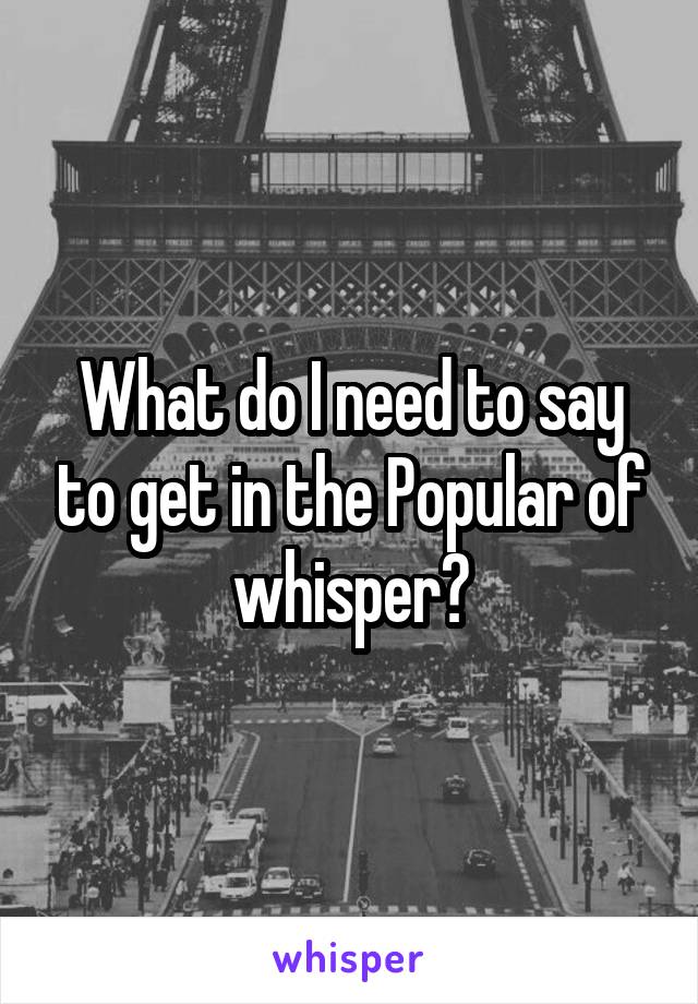 What do I need to say to get in the Popular of whisper?