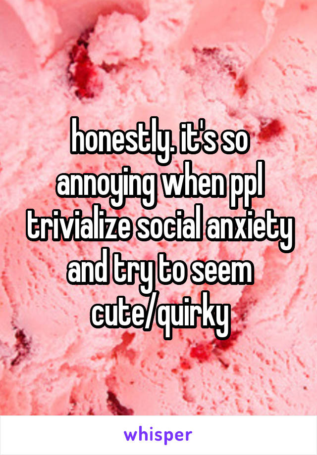 honestly. it's so annoying when ppl trivialize social anxiety and try to seem cute/quirky