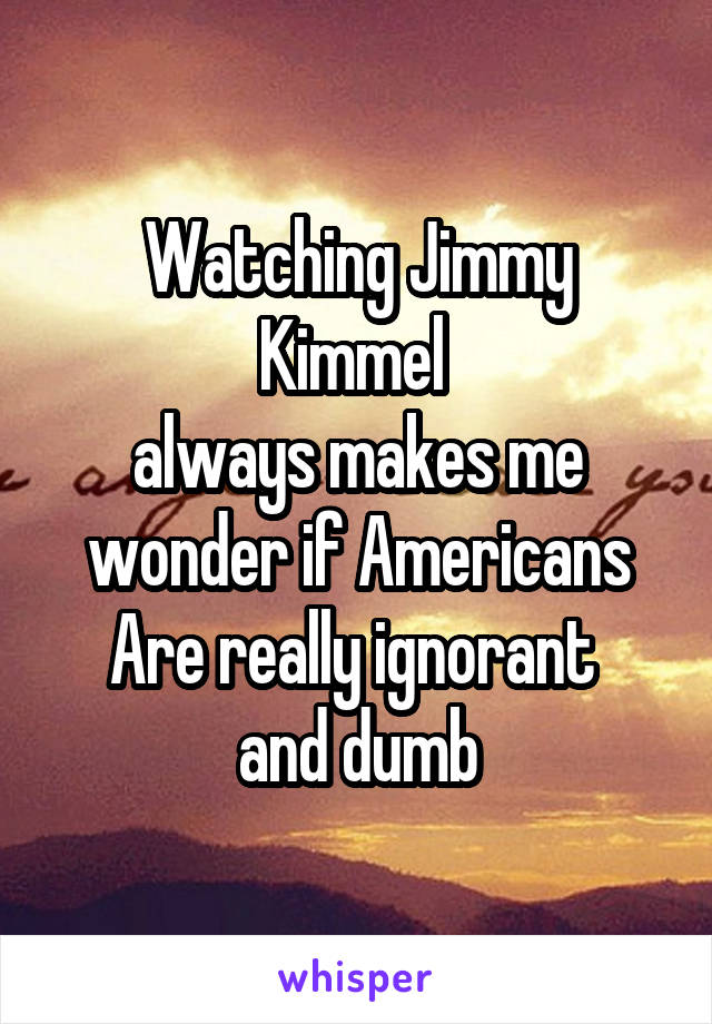 Watching Jimmy Kimmel 
always makes me wonder if Americans
Are really ignorant 
and dumb