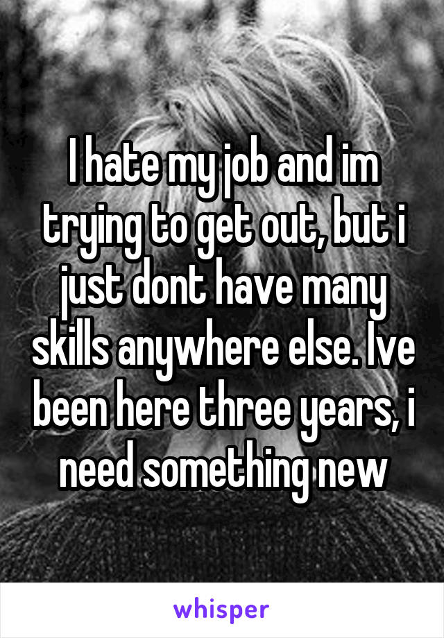 I hate my job and im trying to get out, but i just dont have many skills anywhere else. Ive been here three years, i need something new