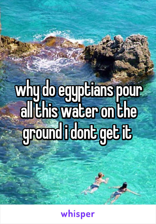 why do egyptians pour all this water on the ground i dont get it 