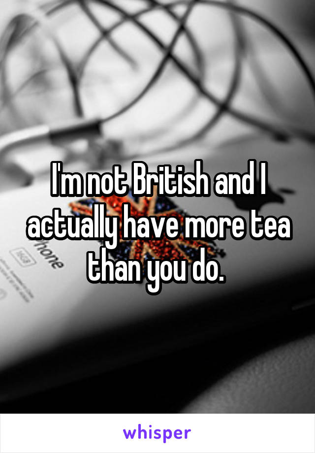 I'm not British and I actually have more tea than you do. 