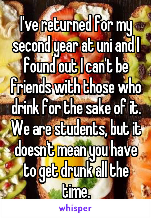 I've returned for my second year at uni and I found out I can't be friends with those who drink for the sake of it. We are students, but it doesn't mean you have to get drunk all the time.