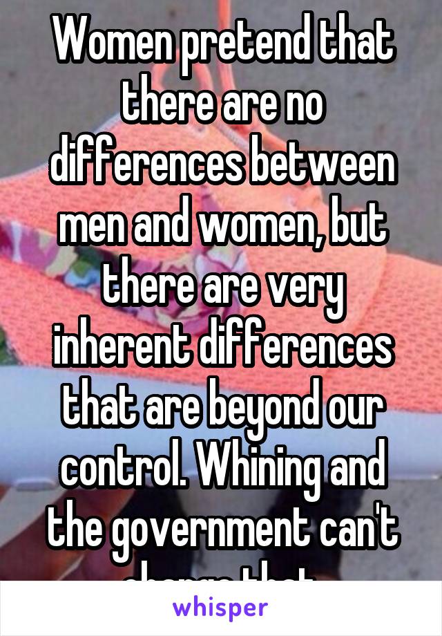 Women pretend that there are no differences between men and women, but there are very inherent differences that are beyond our control. Whining and the government can't change that.