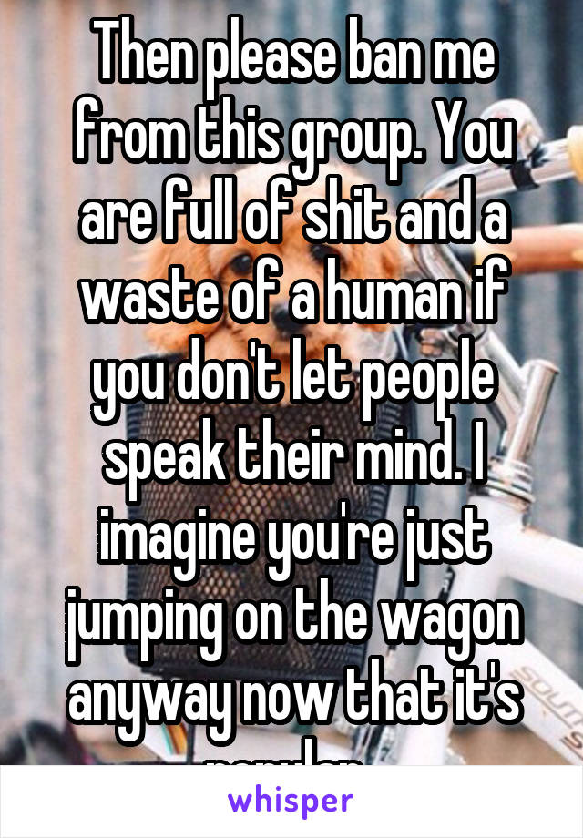 Then please ban me from this group. You are full of shit and a waste of a human if you don't let people speak their mind. I imagine you're just jumping on the wagon anyway now that it's popular. 