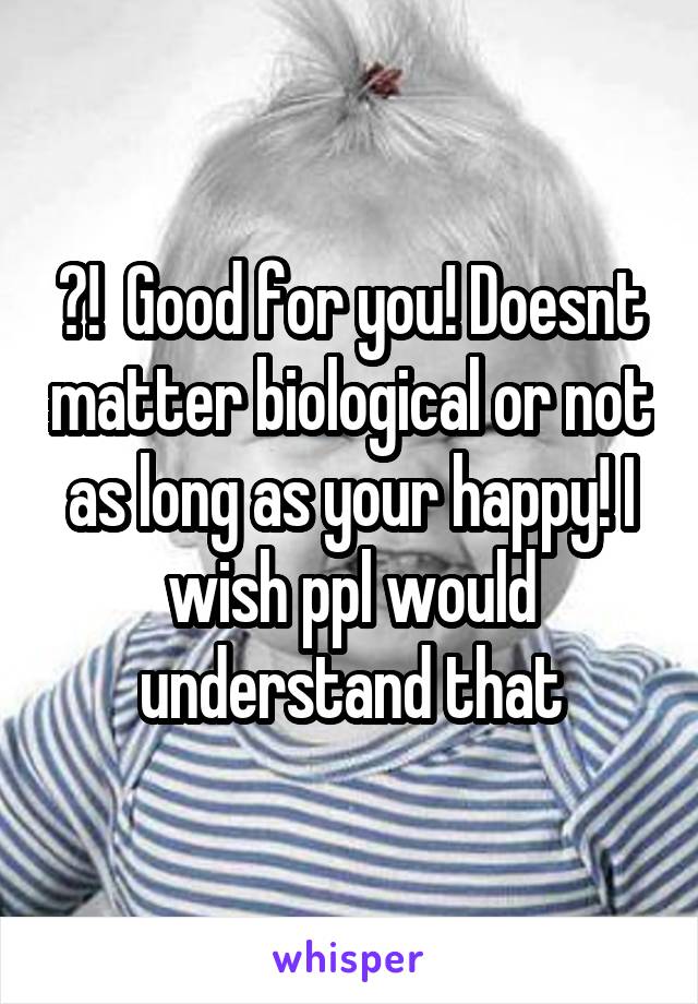 👌!  Good for you! Doesnt matter biological or not as long as your happy! I wish ppl would understand that