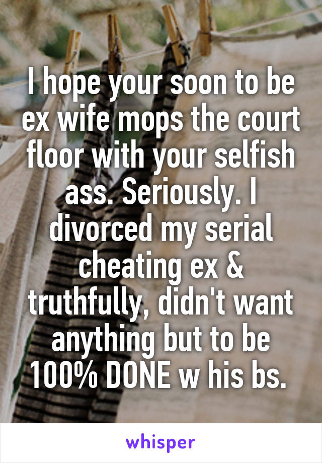 I hope your soon to be ex wife mops the court floor with your selfish ass. Seriously. I divorced my serial cheating ex & truthfully, didn't want anything but to be 100% DONE w his bs. 