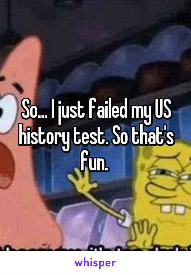 So... I just failed my US history test. So that's fun. 