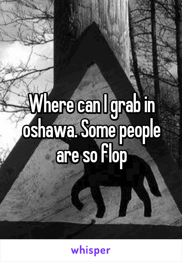 Where can I grab in oshawa. Some people are so flop