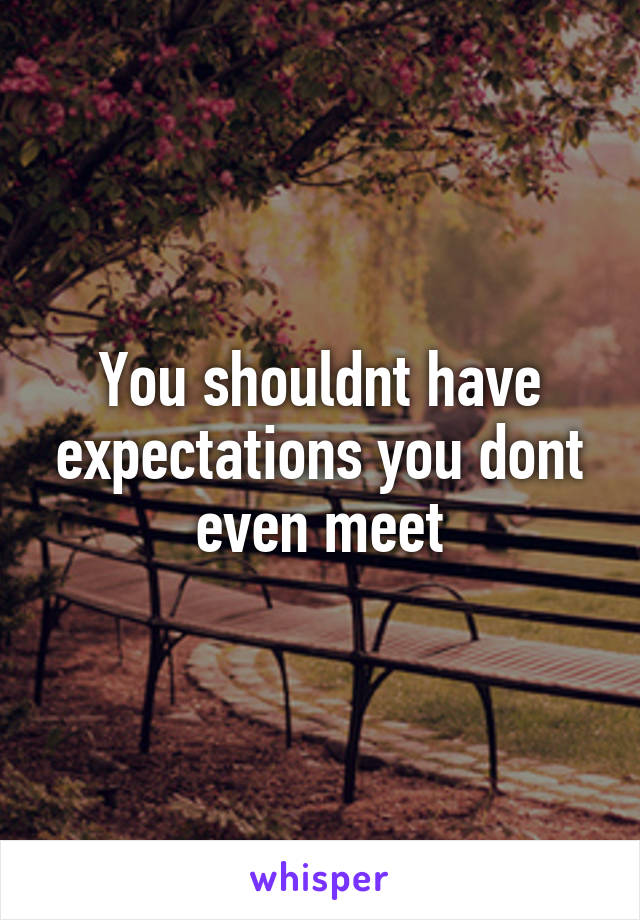 You shouldnt have expectations you dont even meet