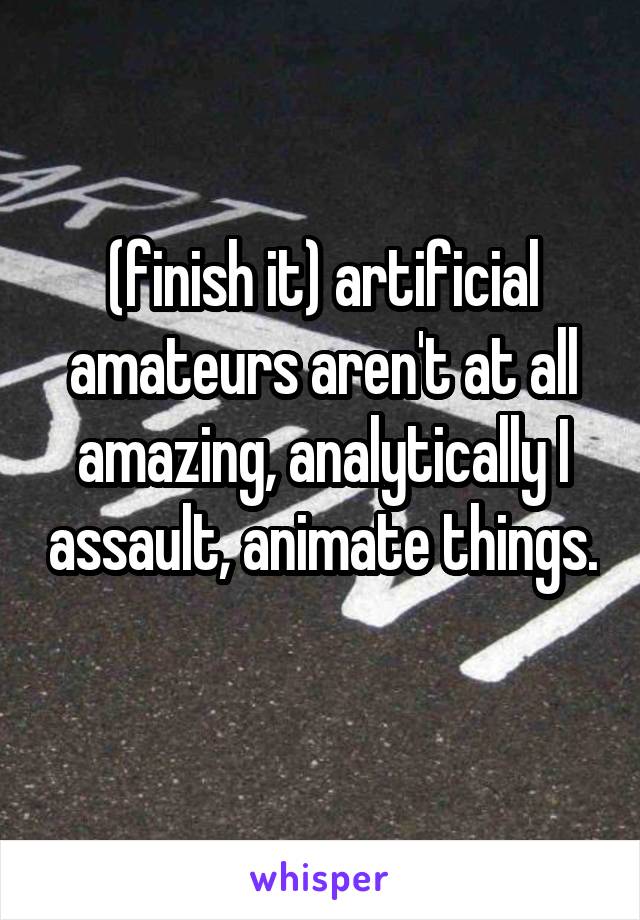 (finish it) artificial amateurs aren't at all amazing, analytically I assault, animate things. 