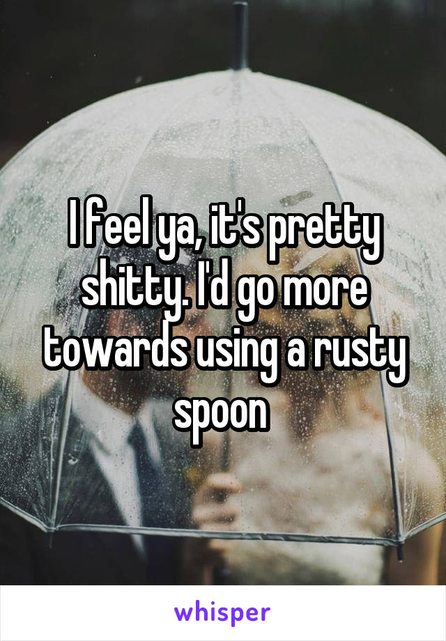 I feel ya, it's pretty shitty. I'd go more towards using a rusty spoon 