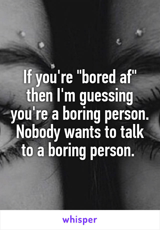 If you're "bored af" then I'm guessing you're a boring person. Nobody wants to talk to a boring person. 