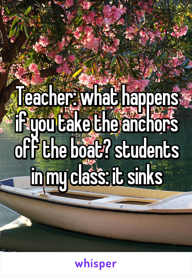 Teacher: what happens if you take the anchors off the boat? students in my class: it sinks