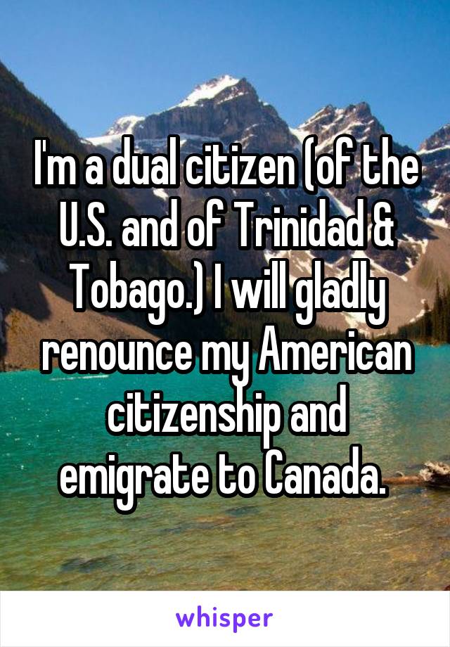 I'm a dual citizen (of the U.S. and of Trinidad & Tobago.) I will gladly renounce my American citizenship and emigrate to Canada. 