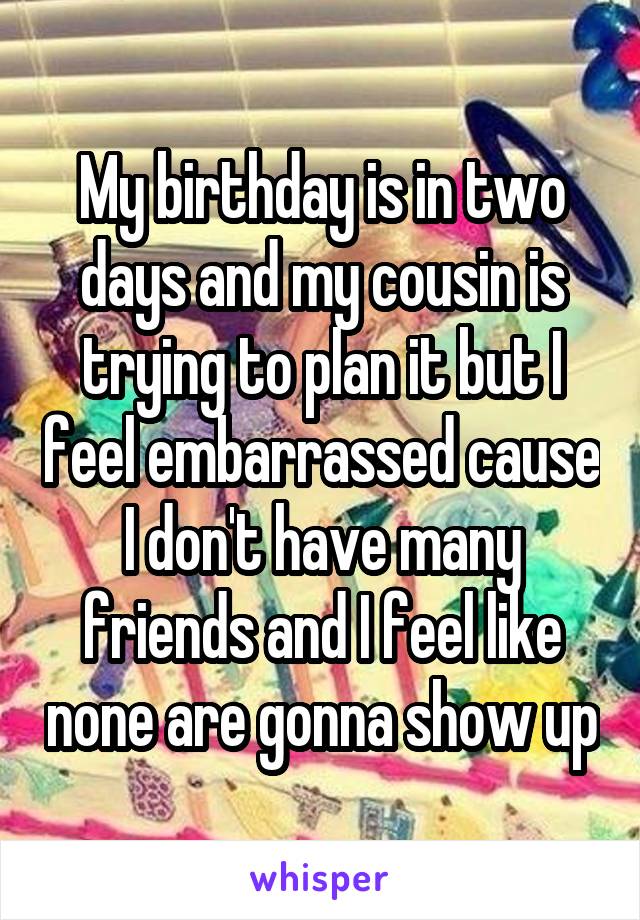 My birthday is in two days and my cousin is trying to plan it but I feel embarrassed cause I don't have many friends and I feel like none are gonna show up