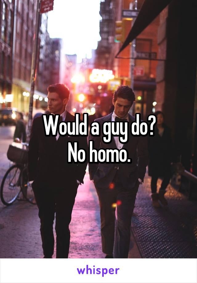 Would a guy do?
No homo.