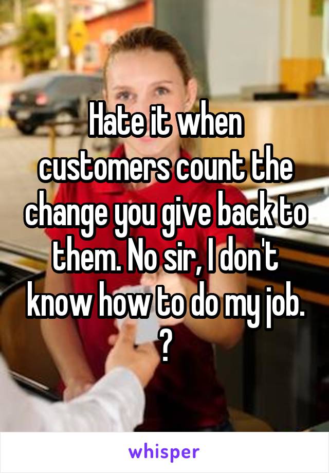 Hate it when customers count the change you give back to them. No sir, I don't know how to do my job. 😑