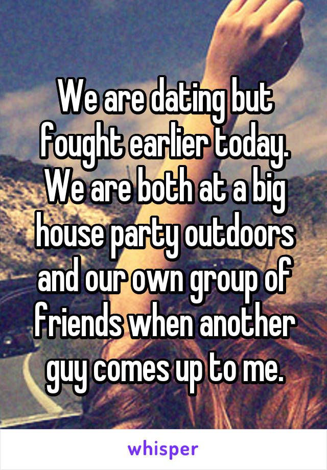 We are dating but fought earlier today. We are both at a big house party outdoors and our own group of friends when another guy comes up to me.