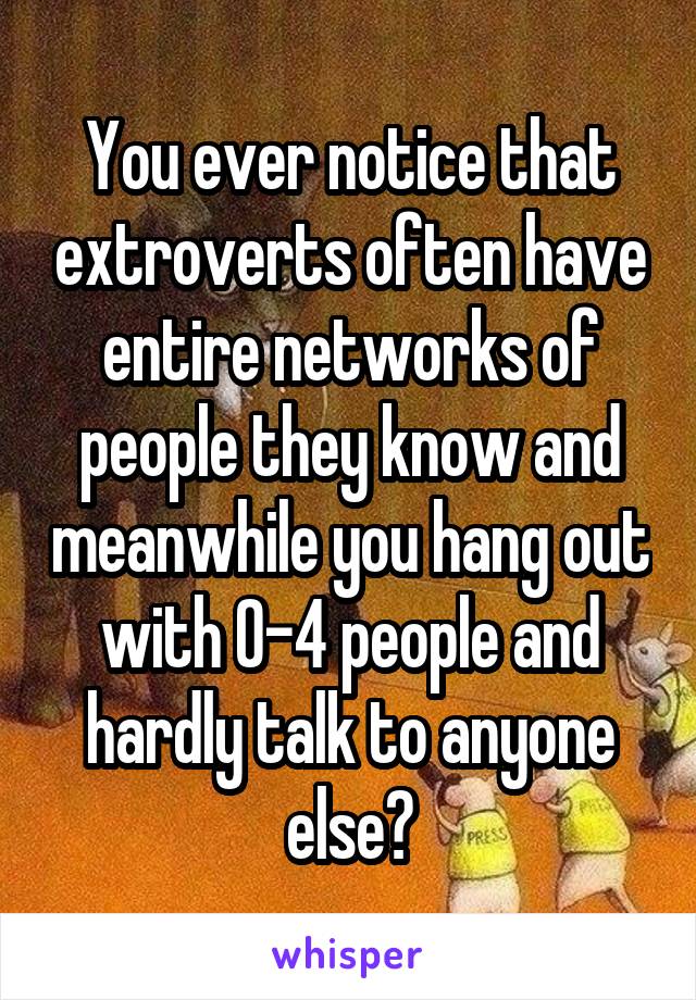 You ever notice that extroverts often have entire networks of people they know and meanwhile you hang out with 0-4 people and hardly talk to anyone else?