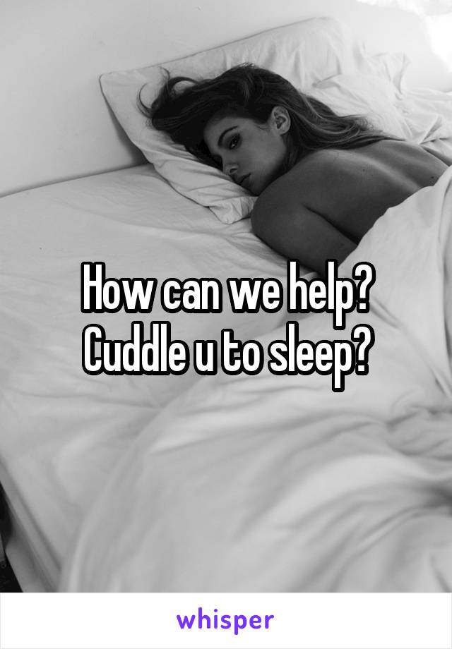 How can we help? Cuddle u to sleep?