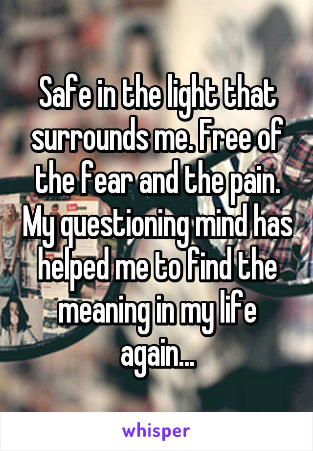 Safe in the light that surrounds me. Free of the fear and the pain. My questioning mind has helped me to find the meaning in my life again...