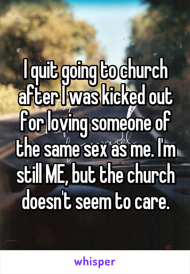 I quit going to church after I was kicked out for loving someone of the same sex as me. I'm still ME, but the church doesn't seem to care.