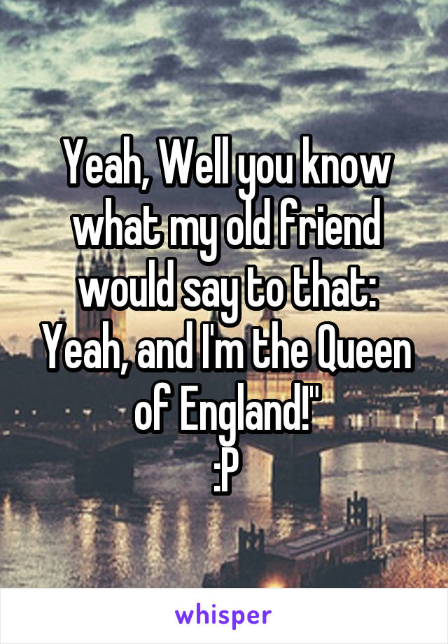 Yeah, Well you know what my old friend would say to that: Yeah, and I'm the Queen of England!"
:P