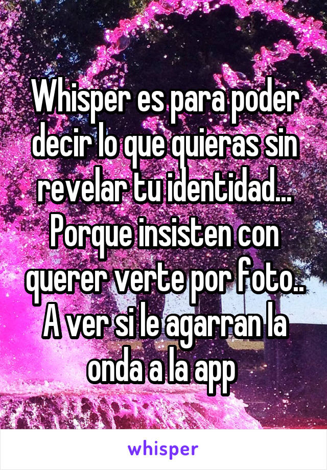 Whisper es para poder decir lo que quieras sin revelar tu identidad... Porque insisten con querer verte por foto.. A ver si le agarran la onda a la app 