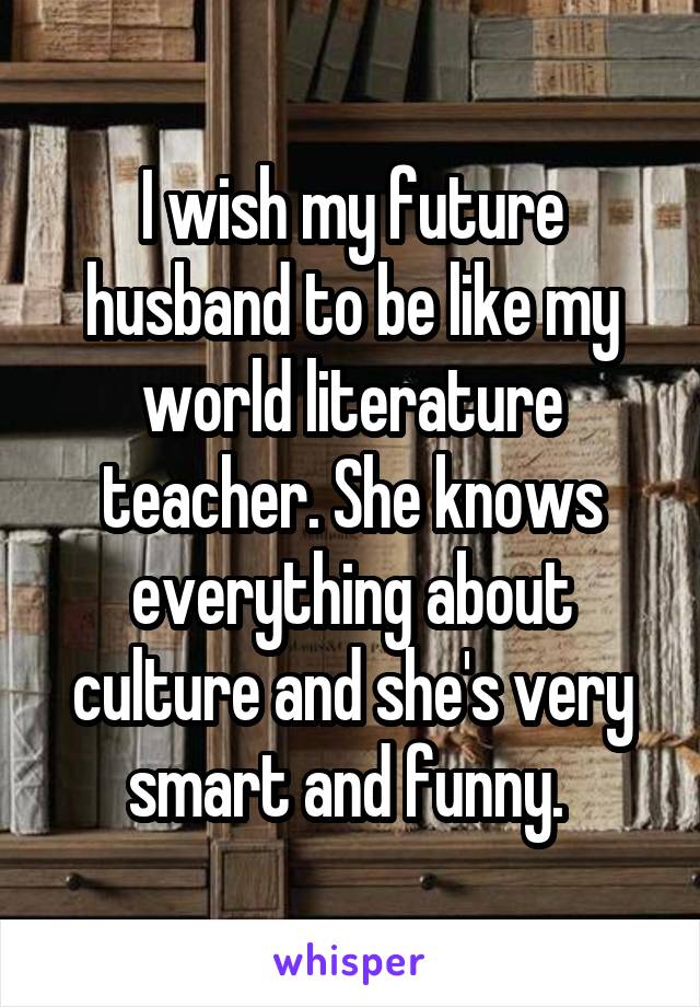 I wish my future husband to be like my world literature teacher. She knows everything about culture and she's very smart and funny. 