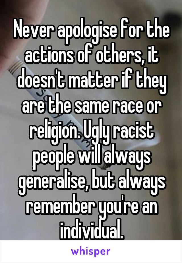 Never apologise for the actions of others, it doesn't matter if they are the same race or religion. Ugly racist people will always generalise, but always remember you're an individual.