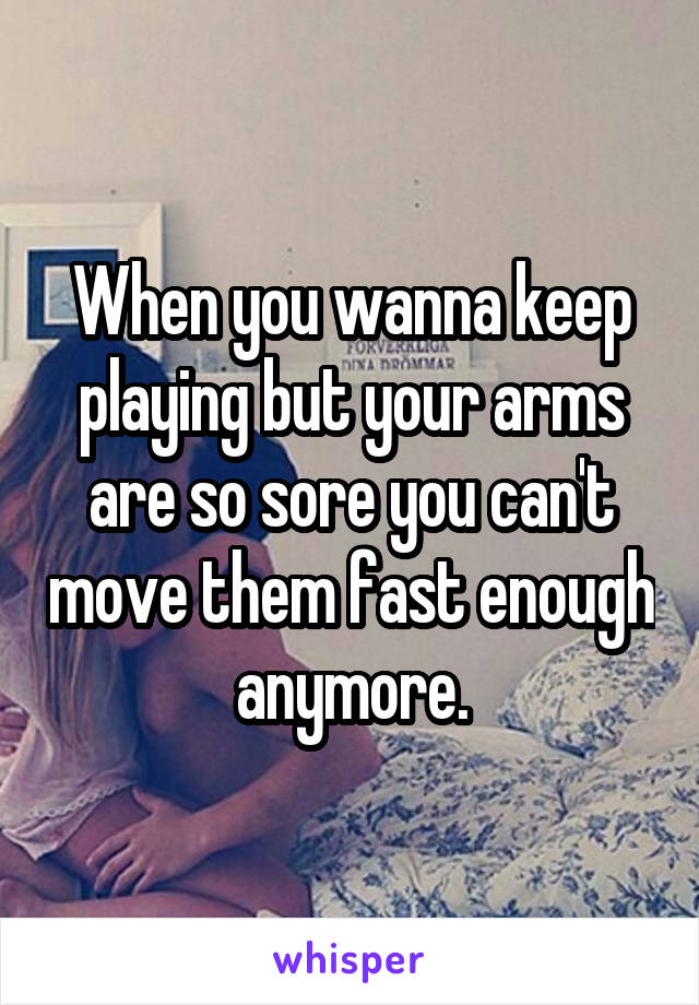 When you wanna keep playing but your arms are so sore you can't move them fast enough anymore.