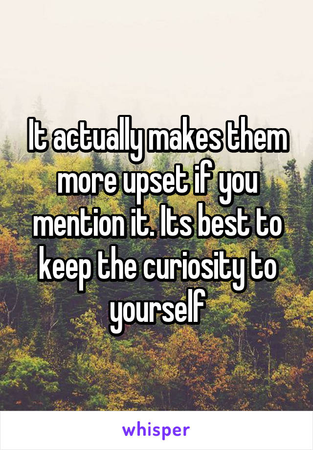 It actually makes them more upset if you mention it. Its best to keep the curiosity to yourself