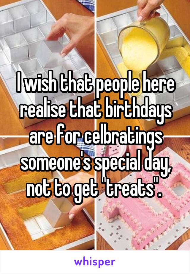 I wish that people here realise that birthdays are for celbratings someone's special day, not to get "treats". 