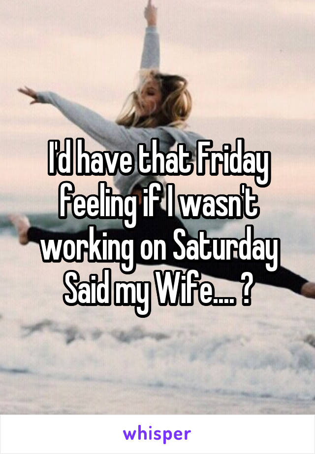 I'd have that Friday feeling if I wasn't working on Saturday Said my Wife.... 😂