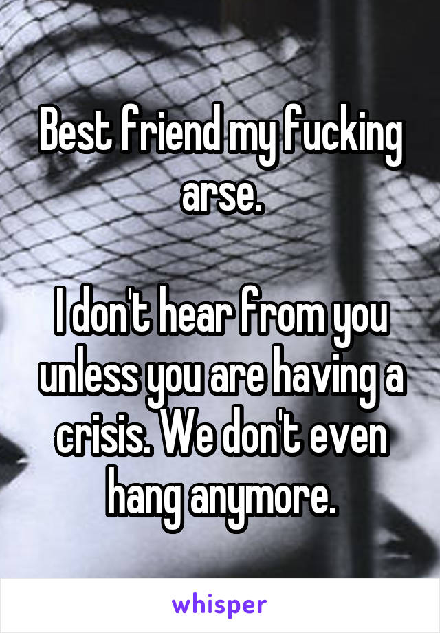 Best friend my fucking arse.

I don't hear from you unless you are having a crisis. We don't even hang anymore.