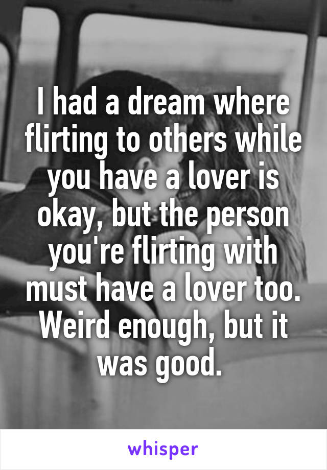 I had a dream where flirting to others while you have a lover is okay, but the person you're flirting with must have a lover too. Weird enough, but it was good. 