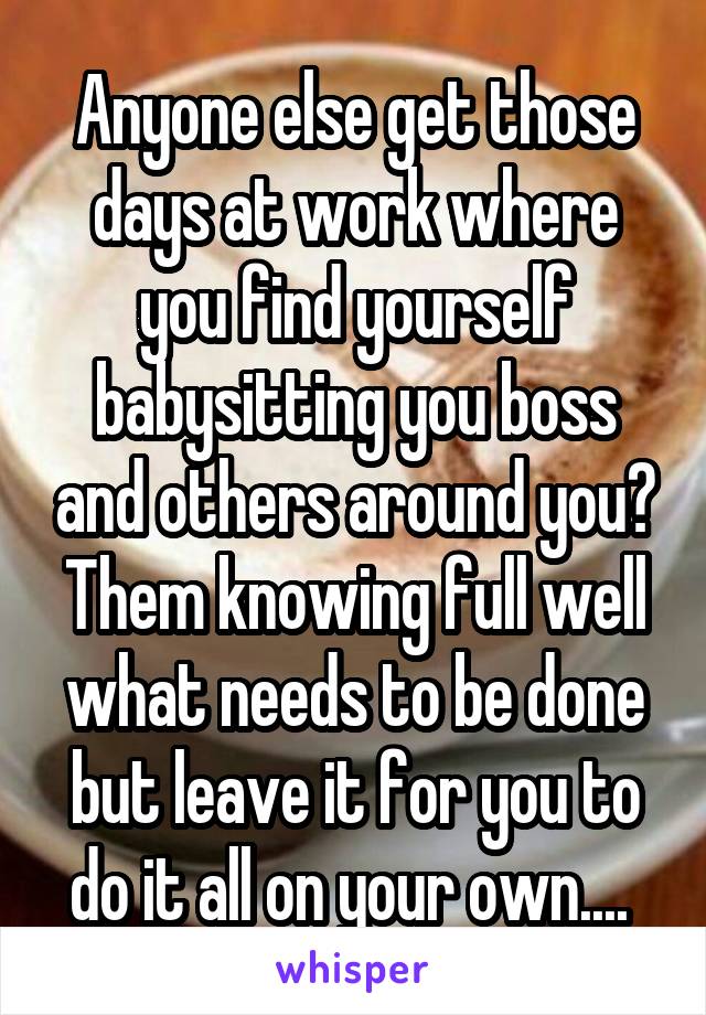 Anyone else get those days at work where you find yourself babysitting you boss and others around you? Them knowing full well what needs to be done but leave it for you to do it all on your own.... 