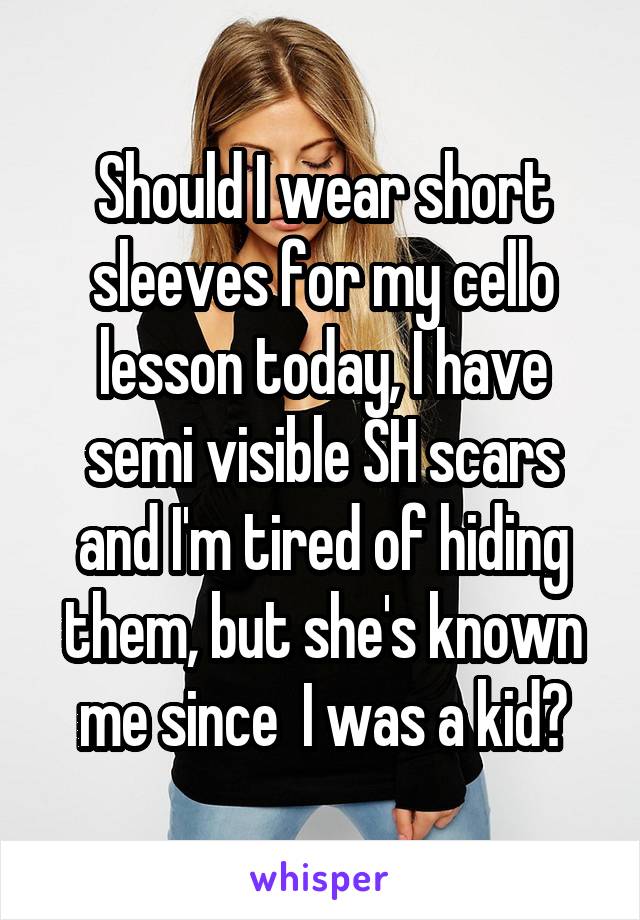 Should I wear short sleeves for my cello lesson today, I have semi visible SH scars and I'm tired of hiding them, but she's known me since  I was a kid?