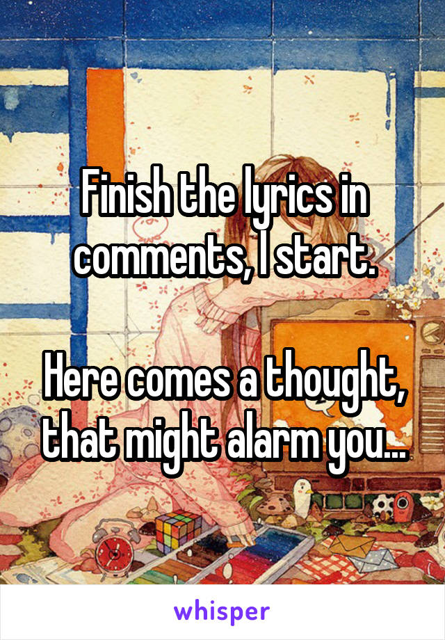 Finish the lyrics in comments, I start.

Here comes a thought, that might alarm you...