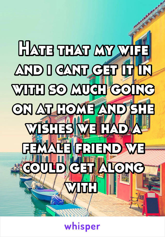 Hate that my wife and i cant get it in with so much going on at home and she wishes we had a female friend we could get along with 