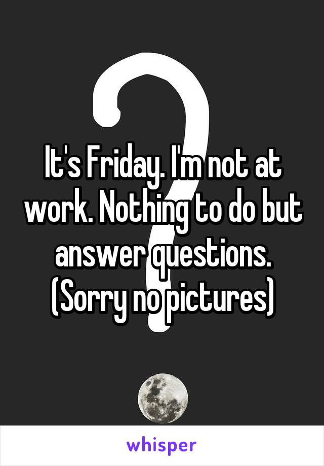 It's Friday. I'm not at work. Nothing to do but answer questions. (Sorry no pictures)