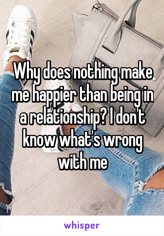 Why does nothing make me happier than being in a relationship? I don't know what's wrong with me